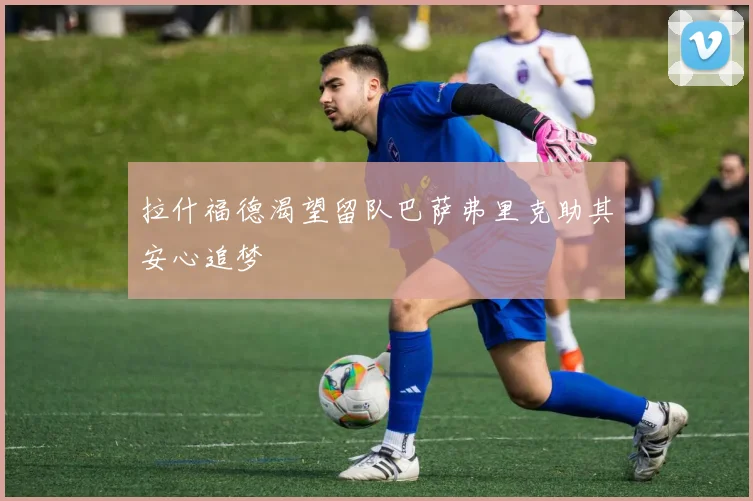 拉什福德渴望留队巴萨弗里克助其安心追梦