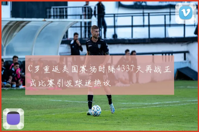 C罗重返美国赛场时隔4337天再战正式比赛引发球迷热议
