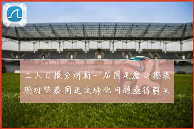 工人日报分析新一届国足磨合期表现对阵泰国进攻转化问题亟待解决