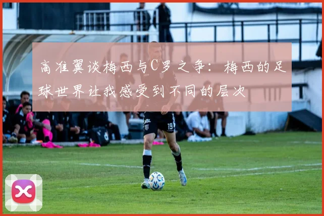 高准翼谈梅西与C罗之争：梅西的足球世界让我感受到不同的层次