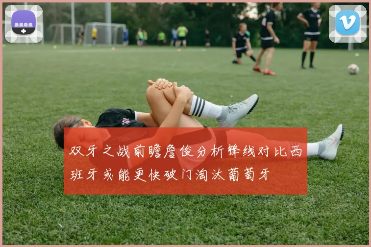 双牙之战前瞻詹俊分析锋线对比西班牙或能更快破门淘汰葡萄牙