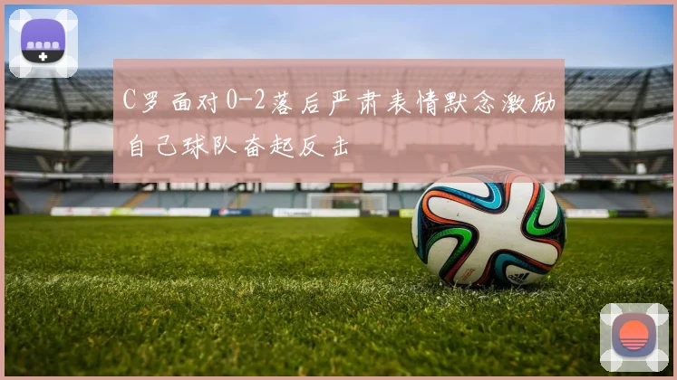 C罗面对0-2落后严肃表情默念激励自己球队奋起反击
