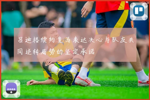 吕迪格续约皇马表达决心与队友共同逆转局势的坚定承诺