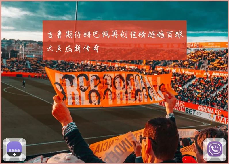 吉鲁期待姆巴佩再创佳绩超越百球大关成新传奇