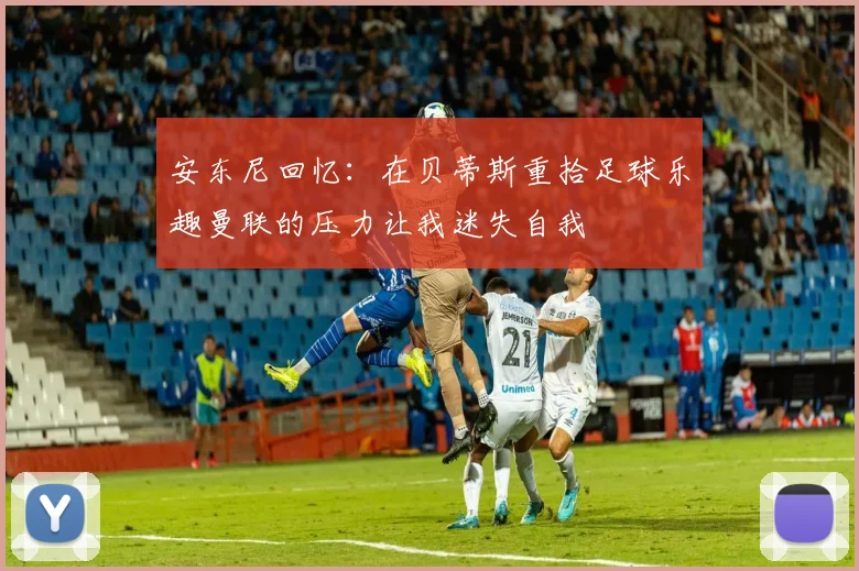 安东尼回忆：在贝蒂斯重拾足球乐趣曼联的压力让我迷失自我