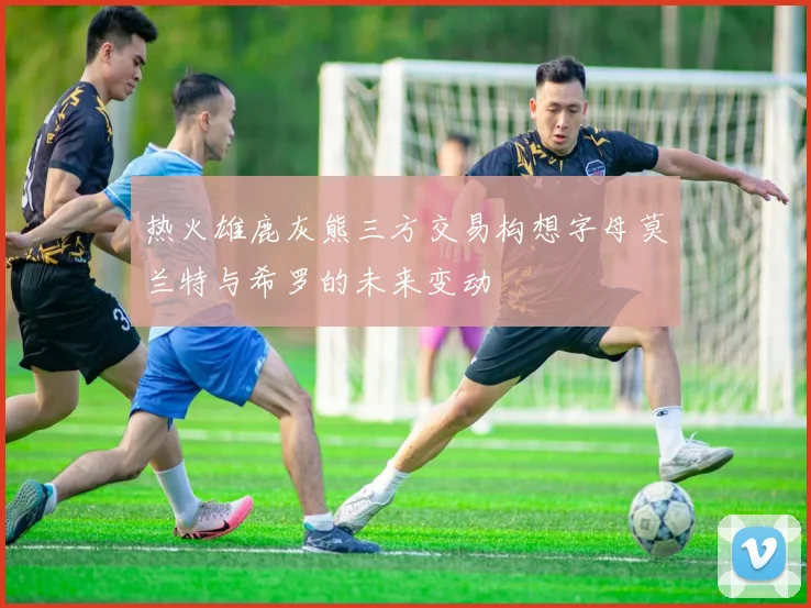 热火雄鹿灰熊三方交易构想字母莫兰特与希罗的未来变动