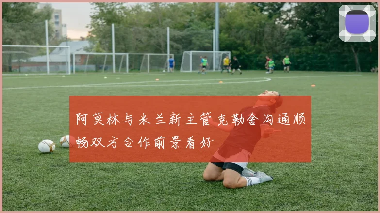 阿莫林与米兰新主管克勒舍沟通顺畅双方合作前景看好