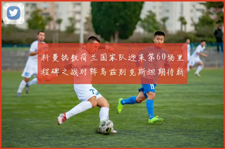 科曼执教荷兰国家队迎来第60场里程碑之战对阵乌兹别克斯坦期待新突破
