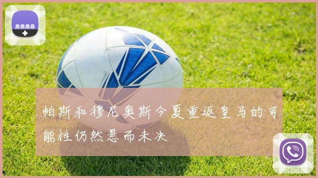 帕斯和穆尼奥斯今夏重返皇马的可能性仍然悬而未决