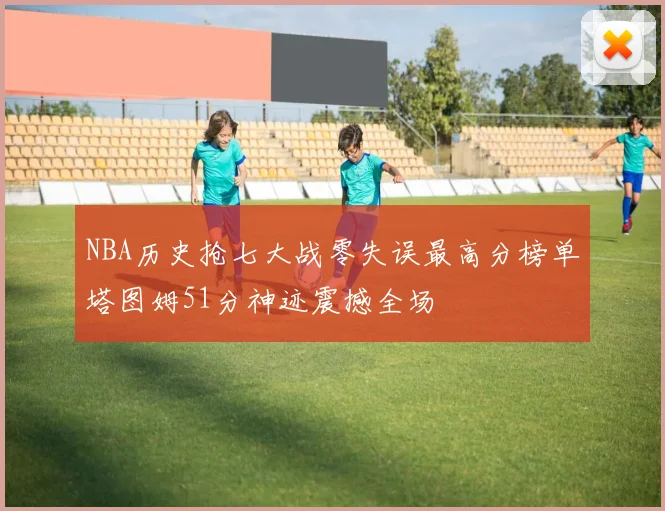 NBA历史抢七大战零失误最高分榜单塔图姆51分神迹震撼全场