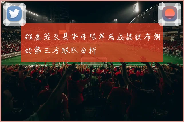 雄鹿若交易字母绿军或成接收布朗的第三方球队分析
