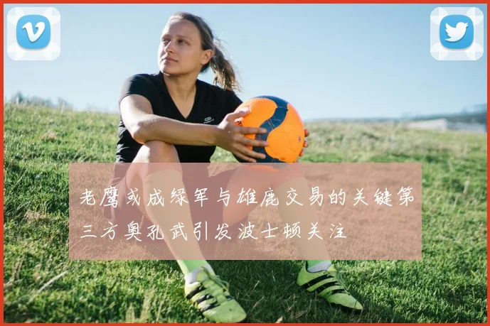 老鹰或成绿军与雄鹿交易的关键第三方奥孔武引发波士顿关注