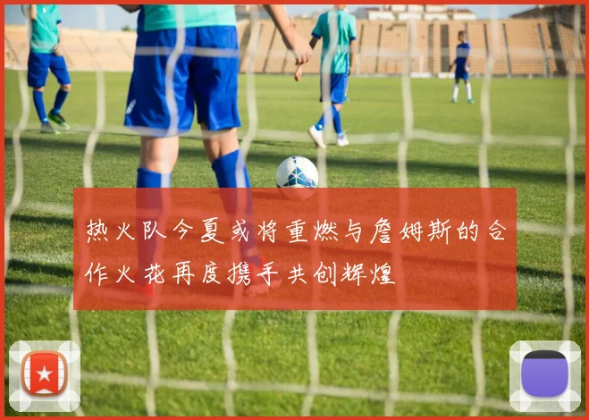 热火队今夏或将重燃与詹姆斯的合作火花再度携手共创辉煌
