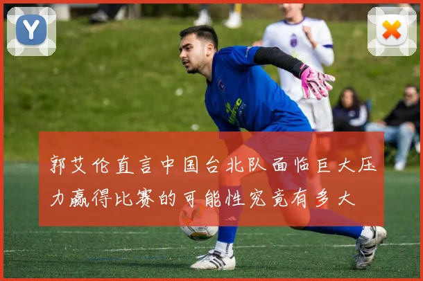 郭艾伦直言中国台北队面临巨大压力赢得比赛的可能性究竟有多大